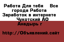 Работа Для тебя  - Все города Работа » Заработок в интернете   . Чукотский АО,Анадырь г.